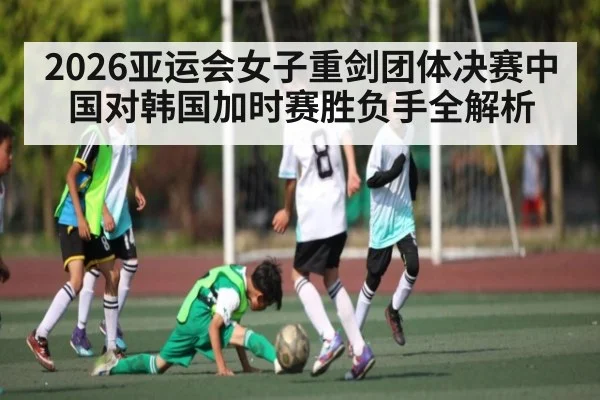 2026亚运会女子重剑团体决赛中国对韩国加时赛胜负手全解析