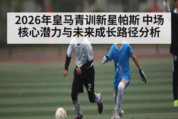 2026年皇马青训新星帕斯 中场核心潜力与未来成长路径分析
