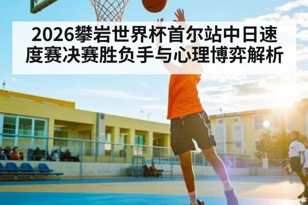 2026攀岩世界杯首尔站中日速度赛决赛胜负手与心理博弈解析